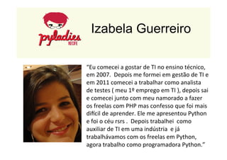 Izabela Guerreiro 
“Eu 
comecei 
a 
gostar 
de 
TI 
no 
ensino 
técnico, 
em 
2007. 
Depois 
me 
formei 
em 
gestão 
de 
TI 
e 
em 
2011 
comecei 
a 
trabalhar 
como 
analista 
de 
testes 
( 
meu 
1º 
emprego 
em 
TI 
), 
depois 
sai 
e 
comecei 
junto 
com 
meu 
namorado 
a 
fazer 
os 
freelas 
com 
PHP 
mas 
confesso 
que 
foi 
mais 
dircil 
de 
aprender. 
Ele 
me 
apresentou 
Python 
e 
foi 
o 
céu 
rsrs 
. 
Depois 
trabalhei 
como 
auxiliar 
de 
TI 
em 
uma 
indústria 
e 
já 
trabalhávamos 
com 
os 
freelas 
em 
Python, 
agora 
trabalho 
como 
programadora 
Python.” 
 