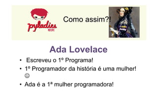 Como assim?! 
Ada Lovelace 
• Escreveu o 1º Programa! 
• 1º Programador da história é uma mulher! 
J 
• Ada é a 1ª mulher programadora! 
 