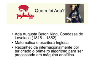 Quem foi Ada? 
• Ada Augusta Byron King, Condessa de 
Lovelace (1815 – 1852) 
• Matemática e escritora Inglesa 
• Reconhecida internacionalmente por 
ter criado o primeiro algoritmo para ser 
processado em máquina analítica. 
 