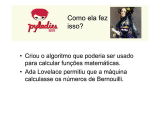 Como ela fez 
isso? 
• Criou o algoritmo que poderia ser usado 
para calcular funções matemáticas. 
• Ada Lovelace permitiu que a máquina 
calculasse os números de Bernouilli. 
 