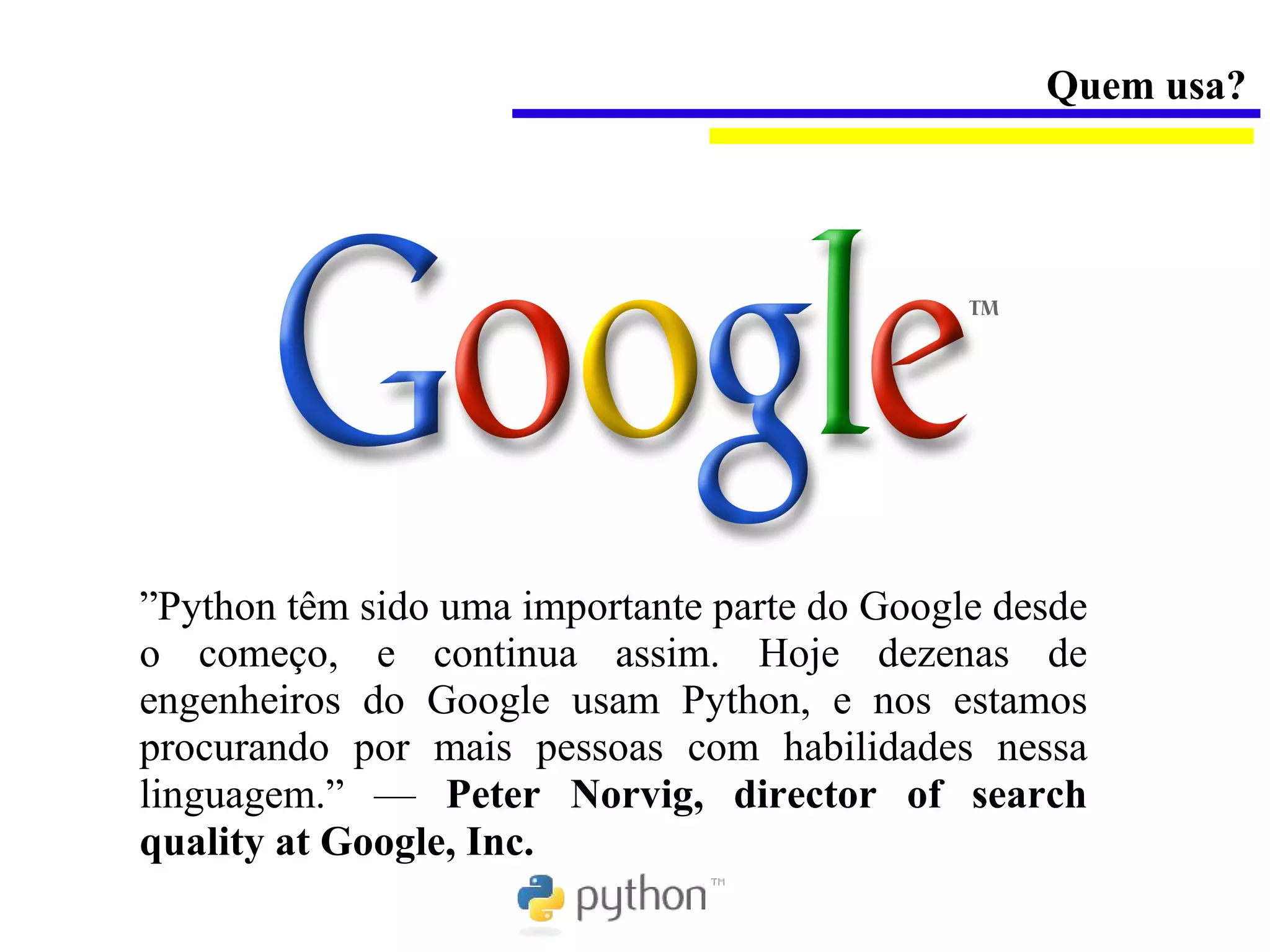 Quem usa?




”Python têm sido uma importante parte do Google desde
o começo, e continua assim. Hoje dezenas de
engenheiros do Google usam Python, e nos estamos
procurando por mais pessoas com habilidades nessa
linguagem.” — Peter Norvig, director of search
quality at Google, Inc.
 