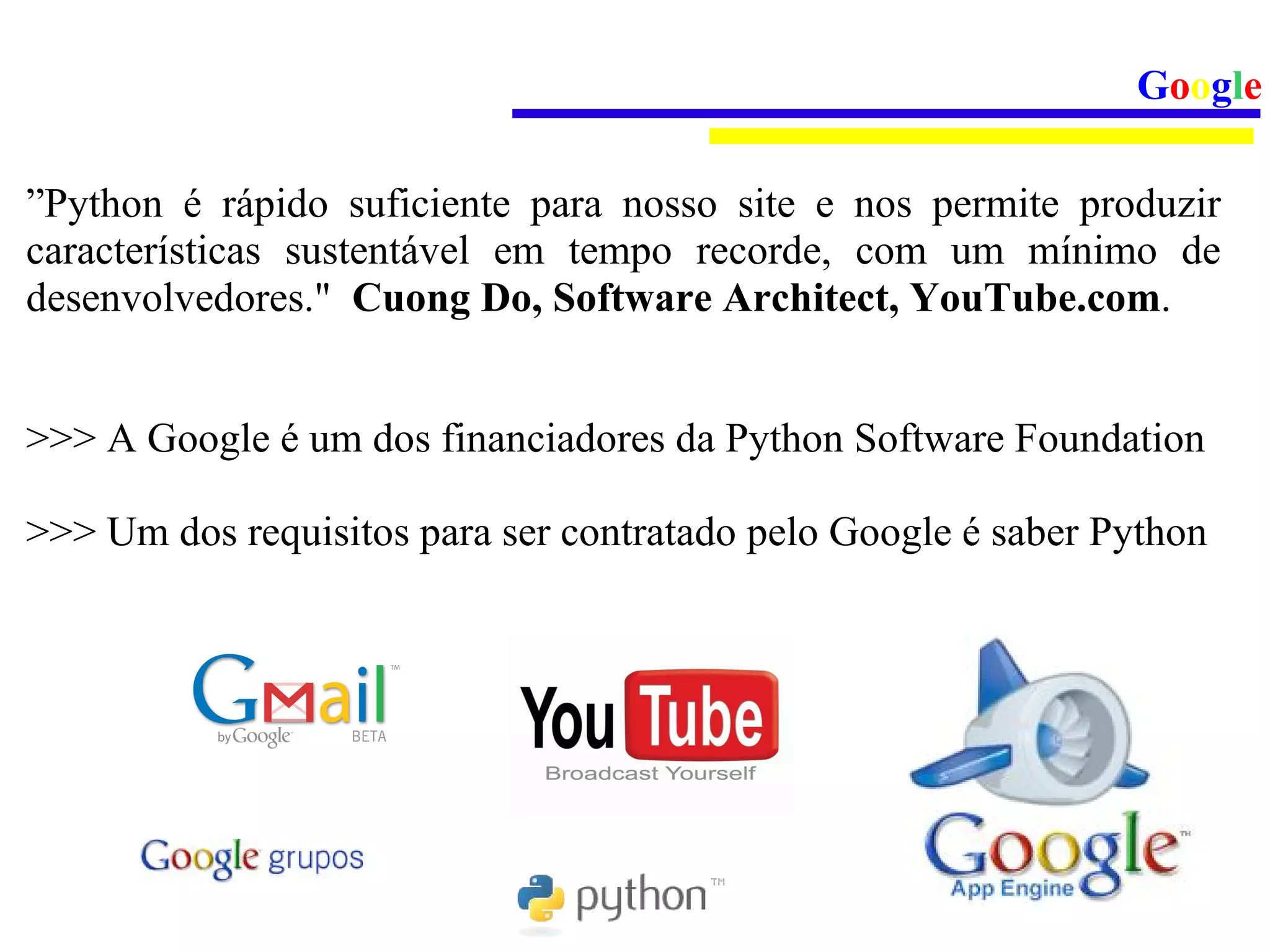Google

”Python é rápido suficiente para nosso site e nos permite produzir
características sustentável em tempo recorde, com um mínimo de
desenvolvedores." Cuong Do, Software Architect, YouTube.com.


>>> A Google é um dos financiadores da Python Software Foundation

>>> Um dos requisitos para ser contratado pelo Google é saber Python
 