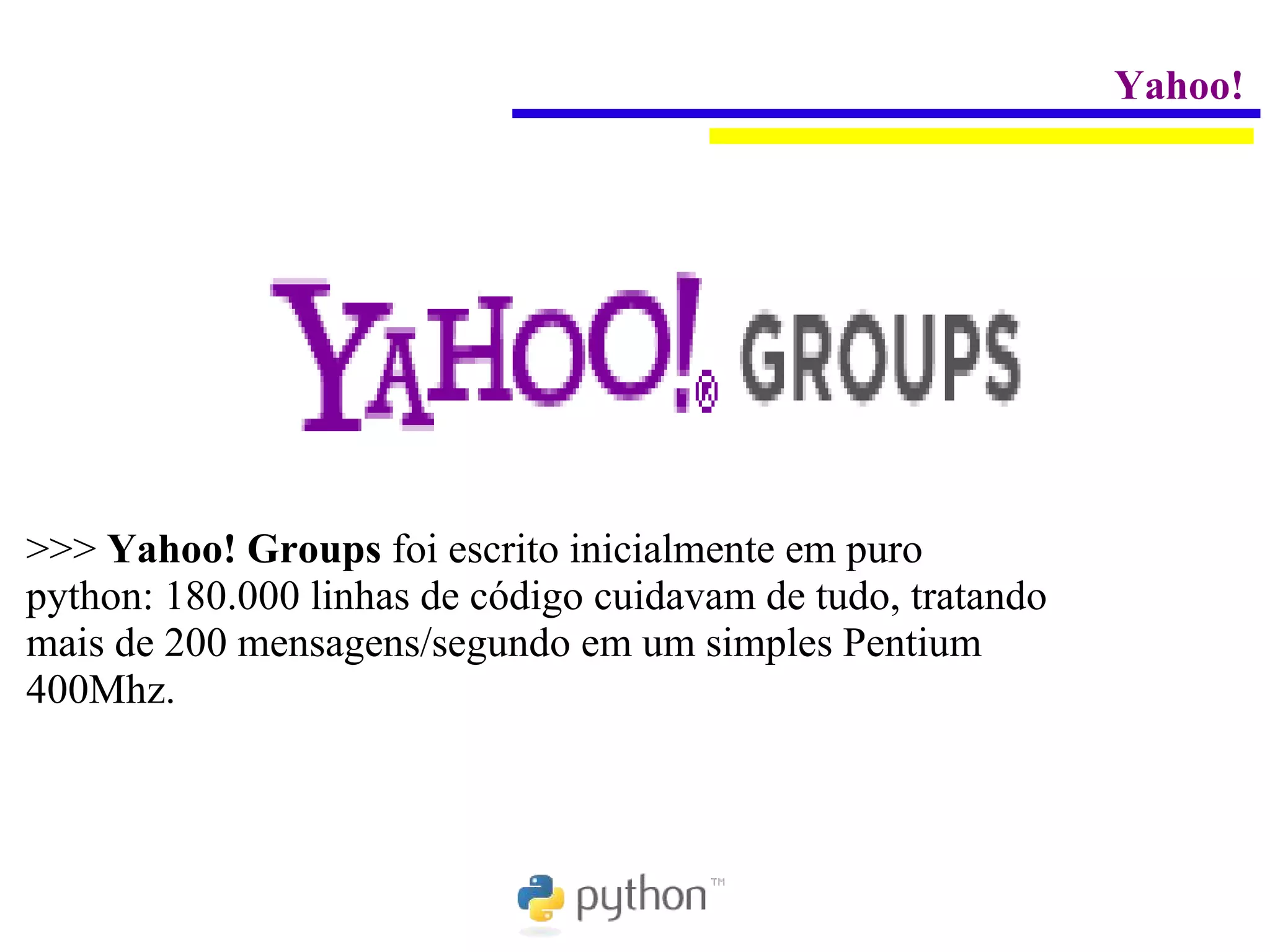 Yahoo!




>>> Yahoo! Groups foi escrito inicialmente em puro
python: 180.000 linhas de código cuidavam de tudo, tratando
mais de 200 mensagens/segundo em um simples Pentium
400Mhz.
 