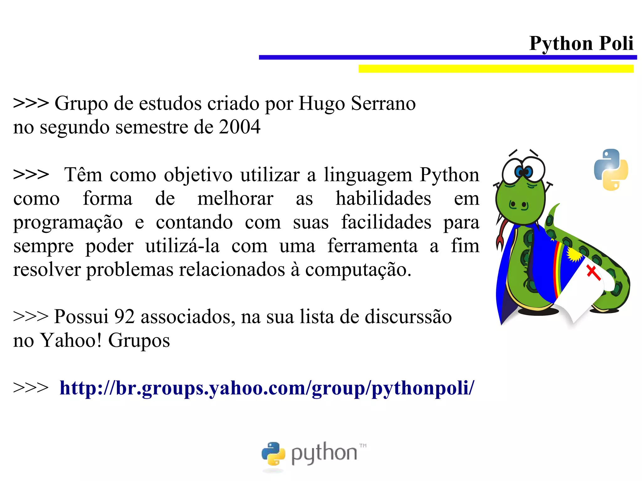 Python Poli

>>> Grupo de estudos criado por Hugo Serrano
no segundo semestre de 2004

>>> Têm como objetivo utilizar a linguagem Python
como forma de melhorar as habilidades em
programação e contando com suas facilidades para
sempre poder utilizá-la com uma ferramenta a fim
resolver problemas relacionados à computação.

>>> Possui 92 associados, na sua lista de discurssão
no Yahoo! Grupos

>>> http://br.groups.yahoo.com/group/pythonpoli/
 