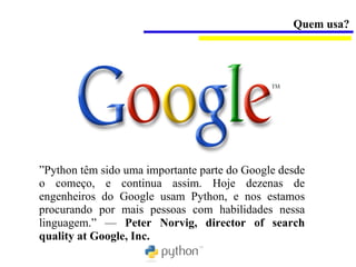 Quem usa?




”Python têm sido uma importante parte do Google desde
o começo, e continua assim. Hoje dezenas de
engenheiros do Google usam Python, e nos estamos
procurando por mais pessoas com habilidades nessa
linguagem.” — Peter Norvig, director of search
quality at Google, Inc.
 