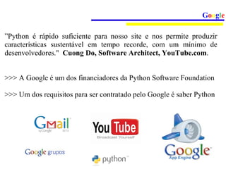 Google

”Python é rápido suficiente para nosso site e nos permite produzir
características sustentável em tempo recorde, com um mínimo de
desenvolvedores." Cuong Do, Software Architect, YouTube.com.


>>> A Google é um dos financiadores da Python Software Foundation

>>> Um dos requisitos para ser contratado pelo Google é saber Python
 
