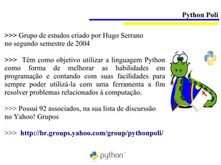 Python Poli

>>> Grupo de estudos criado por Hugo Serrano
no segundo semestre de 2004

>>> Têm como objetivo utilizar a linguagem Python
como forma de melhorar as habilidades em
programação e contando com suas facilidades para
sempre poder utilizá-la com uma ferramenta a fim
resolver problemas relacionados à computação.

>>> Possui 92 associados, na sua lista de discurssão
no Yahoo! Grupos

>>> http://br.groups.yahoo.com/group/pythonpoli/
 