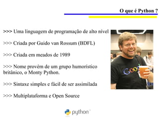 O que é Python ?


>>> Uma linguagem de programação de alto nível

>>> Criada por Guido van Rossum (BDFL)

>>> Criada em meados de 1989

>>> Nome provém de um grupo humorístico
britânico, o Monty Python.

>>> Sintaxe simples e fácil de ser assimilada

>>> Multiplataforma e Open Source
 