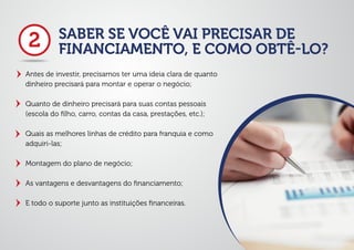 SABER SE VOCÊ VAI PRECISAR DE
FINANCIAMENTO, E COMO OBTÊ-LO?
Antes de investir, precisamos ter uma ideia clara de quanto
dinheiro precisará para montar e operar o negócio;
Quanto de dinheiro precisará para suas contas pessoais
(escola do ﬁlho, carro, contas da casa, prestações, etc.);
Quais as melhores linhas de crédito para franquia e como
adquiri-las;
Montagem do plano de negócio;
As vantagens e desvantagens do ﬁnanciamento;
E todo o suporte junto as instituições ﬁnanceiras.
2
 