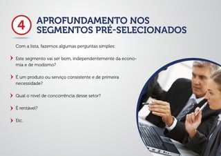 APROFUNDAMENTO NOS
SEGMENTOS PRÉ-SELECIONADOS
Com a lista, fazemos algumas perguntas simples:
Este segmento vai ser bom, independentemente da econo-
mia e de modismo?
É um produto ou serviço consistente e de primeira
necessidade?
Qual o nível de concorrência desse setor?
É rentável?
Etc.
4
 