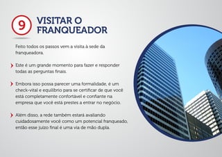 VISITAR O
FRANQUEADOR
Feito todos os passos vem a visita à sede da
franqueadora.
Este é um grande momento para fazer e responder
todas as perguntas ﬁnais.
Embora isso possa parecer uma formalidade, é um
check-vital e equilíbrio para se certiﬁcar de que você
está completamente confortável e conﬁante na
empresa que você está prestes a entrar no negócio.
Além disso, a rede também estará avaliando
cuidadosamente você como um potencial franqueado,
então esse juízo ﬁnal é uma via de mão dupla.
9
 