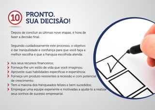 PRONTO.
SUA DECISÃO!
Depois de concluir as últimas nove etapas, é hora de
fazer a decisão ﬁnal.
Seguindo cuidadosamente este processo, o objetivo
é dar tranquilidade e conﬁança para que você faça a
melhor escolha e que a franquia escolhida atenda:
Aos seus recursos ﬁnanceiros;
Forneça-lhe um estilo de vida que você imaginou;
Aproveite suas habilidades especíﬁcas e experiência;
Forneça um produto resistentes à recessão e com potencial
de crescimento;
Tem a maioria dos franqueados felizes e bem sucedidos;
Empregue uma equipe experiente e motivadas a ajudá-lo a realizar
seus sonhos de sucesso empresarial.
10
 