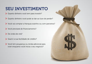 SEU INVESTIMENTO
Quanto dinheiro você tem para investir?
Quanto dinheiro você pode se dar ao luxo de perder?
Você vai comprar a franquia sozinho ou com parceiros?
Você precisará de ﬁnanciamento?
De onde ele virá?
Qual é a sua facilidade de crédito?
Você tem poupança ou renda adicional para
viver enquanto você inicia o seu negócio?
 