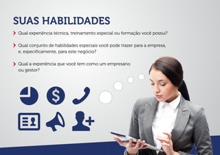 SUAS HABILIDADES
Qual experiência técnica, treinamento especial ou formação você possui?
Qual conjunto de habilidades especiais você pode trazer para a empresa,
e, especiﬁcamente, para este negócio?
Qual a experiência que você tem como um empresário
ou gestor?
 