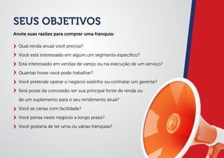 SEUS OBJETIVOS
Qual renda anual você precisa?
Você está interessado em algum um segmento especiﬁco?
Está interessado em vendas de varejo ou na execução de um serviço?
Quantas horas você pode trabalhar?
Você pretende operar o negócio sozinho ou contratar um gerente?
Será posse da concessão ser sua principal fonte de renda ou
de um suplemento para o seu rendimento atual?
Você se cansa com facilidade?
Você pensa neste negócio a longo prazo?
Você gostaria de ter uma ou várias franquias?
Anote suas razões para comprar uma franquia:
 