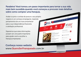 Parabéns! Você tomou um passo importante para tornar a sua vida
mais bem sucedida quando você começou a procurar mais detalhes
sobre como comprar uma franquia.
Avaliar os prós e contras de possuir o seu próprio
negócio é um começo empolgante, trazendo
pensamentos de um novo amanhecer
para a sua independência ﬁnanceira
e satisfação proﬁssional.
Esperamos que estas informações
possam ser uma parte importante
para ajudar você a escolher a
franquia empresarial.
Conheça nosso website
www.QueroSerFranqueado.com.br
 