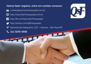 Vamos fazer negócio, entre em contato conosco!
contato@queroserfranqueado.com.br
http://QueroSerFranqueado.com.br
http://fb.com/QueroSerFranqueado
http://twitter.com/QSFranqueado
Alameda dos Maracatins, 1217 – Moema – São Paulo/SP
(11) 3270-4556
 