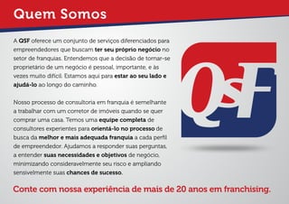 Quem Somos
A QSF oferece um conjunto de serviços diferenciados para
empreendedores que buscam ter seu próprio negócio no
setor de franquias. Entendemos que a decisão de tornar-se
proprietário de um negócio é pessoal, importante, e às
vezes muito difícil. Estamos aqui para estar ao seu lado e
ajudá-lo ao longo do caminho.
Nosso processo de consultoria em franquia é semelhante
a trabalhar com um corretor de imóveis quando se quer
comprar uma casa. Temos uma equipe completa de
consultores experientes para orientá-lo no processo de
busca da melhor e mais adequada franquia a cada perﬁl
de empreendedor. Ajudamos a responder suas perguntas,
a entender suas necessidades e objetivos de negócio,
minimizando consideravelmente seu risco e ampliando
sensivelmente suas chances de sucesso.
Conte com nossa experiência de mais de 20 anos em franchising.
 