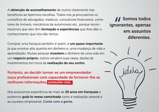 Somos todos
ignorantes, apenas
em assuntos
diferentes.
“
A obtenção de aconselhamento de outros claramente traz
benefícios ao fazermos escolhas. Todos nós já procuramos os
conselhos de advogados, médicos, consultores ﬁnanceiros, corre-
tores de imóveis, mecânicos de automóveis etc., porque recon-
hecemos que eles têm formação e experiências que lhes dão o
conhecimento que nós não temos.
Comprar uma franquia também é assim, é um passo importante
já que envolve alta quantia em dinheiro e, uma mudança de vida e
aprendizado. Muitas pessoas investem o dinheiro de uma vida em
um negócio próprio, outros vendem suas casas, desfaz de
investimentos em troca da realização do seu sonho.
Portanto, ao decidir tornar-se um empreendedor
ouça proﬁssionais com capacidade de fornecer-lhe as
melhores informações, consulte-nos.
Nós possuímos experiência de mais de 20 anos em franquias e
podemos guiá-lo nessa caminhada rumo a realização pessoal e
ao sucesso empresarial. Conte com a gente.
 