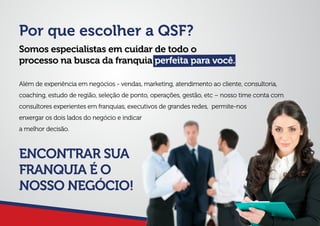 Por que escolher a QSF?
Somos especialistas em cuidar de todo o
processo na busca da franquia perfeita para você.
Além de experiência em negócios - vendas, marketing, atendimento ao cliente, consultoria,
coaching, estudo de região, seleção de ponto, operações, gestão, etc – nosso time conta com
consultores experientes em franquias, executivos de grandes redes, permite-nos
enxergar os dois lados do negócio e indicar
a melhor decisão.
ENCONTRAR SUA
FRANQUIA É O
NOSSO NEGÓCIO!
 