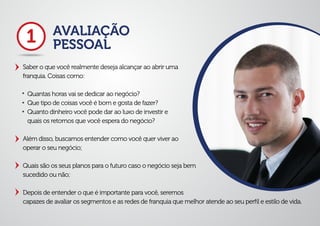 AVALIAÇÃO
PESSOAL
Saber o que você realmente deseja alcançar ao abrir uma
franquia. Coisas como:
Quantas horas vai se dedicar ao negócio?
Que tipo de coisas você é bom e gosta de fazer?
Quanto dinheiro você pode dar ao luxo de investir e
quais os retornos que você espera do negócio?
Além disso, buscamos entender como você quer viver ao
operar o seu negócio;
Quais são os seus planos para o futuro caso o negócio seja bem
sucedido ou não;
Depois de entender o que é importante para você, seremos
capazes de avaliar os segmentos e as redes de franquia que melhor atende ao seu perﬁl e estilo de vida.
1
 