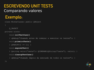 ESCREVENDO UNIT TESTS
Comparando valores
Exemplo:
class MinhaClasse: public QObject
{
Q_OBJECT
private slots:
void initTestCase()
{ qDebug("chamado antes de começar a executar os testes"); }
void primeiroTeste()
{ QVERIFY(1 == 1); }
void segundoTest()
{ Qstring valor(“teste”); QCOMPARE(QString(“teste”), valor); }
void cleanupTestCase()
{ qDebug("chamado depois da execução de todos os testes"); }
};
 
