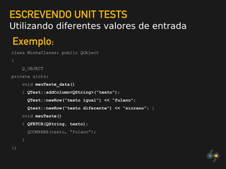 ESCREVENDO UNIT TESTS
Utilizando diferentes valores de entrada
Exemplo:
class MinhaClasse: public QObject
{
Q_OBJECT
private slots:
void meuTeste_data()
{ QTest::addColumn<QString>(“texto”);
QTest::newRow(“texto igual”) << “fulano”;
Qtest::newRow(“texto diferente”) << “sicrano”; }
void meuTeste()
{ QFETCH(QString, texto);
QCOMPARE(texto, “fulano”);
}
};
 
