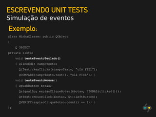 ESCREVENDO UNIT TESTS
Simulação de eventos
Exemplo:
class MinhaClasse: public QObject
{
Q_OBJECT
private slots:
void testeEventoTeclado()
{ QlineEdit campoTexto;
QtTest::keyClicks(&campoTexto, “olá FISL”);
QCOMPARE(campoTexto.text(), “olá FISL”); }
void testeEventoMouse()
{ QpushButton botao;
QsignalSpy espiaoCliqueBotao(&botao, SIGNAL(clicked()));
QtTest::MouseClick(&botao, Qt::LeftButton);
QVERIFY(espiaoCliqueBotao.count() == 1); }
};
 