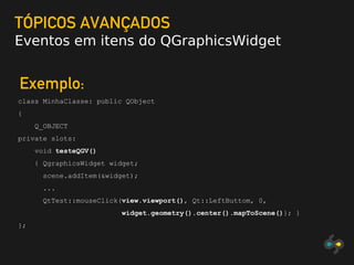 TÓPICOS AVANÇADOS
Eventos em itens do QGraphicsWidget
Exemplo:
class MinhaClasse: public QObject
{
Q_OBJECT
private slots:
void testeQGV()
{ QgraphicsWidget widget;
scene.addItem(&widget);
...
QtTest::mouseClick(view.viewport(), Qt::LeftButtom, 0,
widget.geometry().center().mapToScene()}; }
};
 