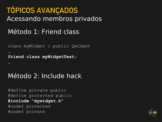 TÓPICOS AVANÇADOS
Acessando membros privados
Método 1: Friend class
class myWidget : public Qwidget
…
friend class myWidgetTest;
…
Método 2: Include hack
#define private public
#define protected public
#include “mywidget.h”
#undef protected
#undef private
 