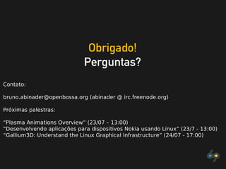 Obrigado!
Perguntas?
Contato:
bruno.abinader@openbossa.org (abinader @ irc.freenode.org)
Próximas palestras:
“Plasma Animations Overview” (23/07 – 13:00)
“Desenvolvendo aplicações para dispositivos Nokia usando Linux” (23/7 - 13:00)
“Gallium3D: Understand the Linux Graphical Infrastructure” (24/07 - 17:00)
 