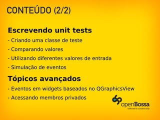 CONTEÚDO (2/2)
Escrevendo unit tests
- Criando uma classe de teste
- Comparando valores
- Utilizando diferentes valores de entrada
- Simulação de eventos
Tópicos avançados
- Eventos em widgets baseados no QGraphicsView
- Acessando membros privados
 