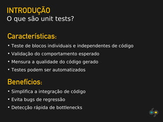 INTRODUÇÃO
O que são unit tests?
Características:
• Teste de blocos individuais e independentes de código
• Validação do comportamento esperado
• Mensura a qualidade do código gerado
• Testes podem ser automatizados
Benefícios:
• Simplifica a integração de código
• Evita bugs de regressão
• Detecção rápida de bottlenecks
 