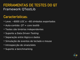 FERRAMENTAS DE TESTES DO QT
Framework QTestLib
Características:
• Leve: ~6000 LOC e ~60 símbolos exportados
• Auto-contido: QT = core testlib
• Testes são binários independentes
• Suporte a Data Driven Testing
• Separação entre lógica e dados
• Simulação de eventos de teclado e mouse
• Introspecção de sinais/slots
• Suporte a benchmarking
 