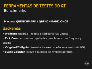 FERRAMENTAS DE TESTES DO QT
Benchmarks
Macros: QBENCHMARK / QBENCHMARK_ONCE
Backends:
• Walltime (padrão – repete o código várias vezes)
• Tick Counter (menos repetições, problemas com frequency
scaling)
• Valgrind/Callgrind (resultados exatos, não leva em conta I/O)
• Event Counter (provê o número de eventos gerados)
 