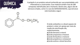 A própolis é um produto natural conhecido por suas propriedades anti-
inflamatórias e cicatrizantes. Esse material contém mais de 200
compostos identificados até o momento. Dentre eles, alguns são de
estrutura simples, como é o caso do C6H5CO2CH2CH3, cuja estrutura
está mostrada a seguir.
O ácido carboxílico e o álcool capazes de
produzir o éster em apreço por meio da
reação de esterificação são,
respectivamente,
a) ácido benzoico e etanol.
b) ácido propanoico e hexanol.
c) ácido fenilacético e metanol.
d) ácido propiônico e cicloexanol.
e) ácido acético e álcool benzílico
 