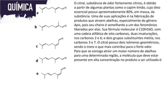 O citral, substância de odor fortemente cítrico, é obtido
a partir de algumas plantas como o capim-limão, cujo óleo
essencial possui aproximadamente 80%, em massa, da
substância. Uma de suas aplicações é na fabricação de
produtos que atraem abelhas, especialmente do gênero
Apis, pois seu cheiro é semelhante a um dos feromônios
liberados por elas. Sua fórmula molecular é C10H16O, com
uma cadeia alifática de oito carbonos, duas insaturações,
nos carbonos 2 e 6; e dois grupos substituintes metila, nos
carbonos 3 e 7. O citral possui dois isômeros geométricos,
sendo o trans o que mais contribui para o forte odor.
Para que se consiga atrair um maior número de abelhas
para uma determinada região, a molécula que deve estar
presente em alta concentração no produto a ser utilizado é:
a
b
c
d
e
 