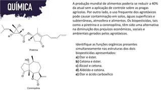A produção mundial de alimentos poderia se reduzir a 40%
da atual sem a aplicação de controle sobre as pragas
agrícolas. Por outro lado, o uso frequente dos agrotóxicos
pode causar contaminação em solos, águas superficiais e
subterrâneas, atmosfera e alimentos. Os biopesticidas, tais
como a piretrina e a coronopilina, têm sido uma alternativa
na diminuição dos prejuízos econômicos, sociais e
ambientais gerados pelos agrotóxicos.
Identifique as funções orgânicas presentes
simultaneamente nas estruturas dos dois
biopesticidas apresentados:
a) Éter e éster.
b) Cetona e éster.
c) Álcool e cetona.
d) Aldeído e cetona.
e) Éter e ácido carboxílico
 