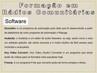 Software
Zararádio: é um programa de automação para rádio que foi desenvolvido a partir
da plataforma de outro programa de automação o Raduga.
Audacity: o Audacity é um editor de áudio freeware, ou seja, assim como o zara
um software gratuito, ele vários recursos e é muito intuitivo de fácil acesso para
iniciantes e avançados.
Any Vídeo Convertr: Any Vídeo (Áudio) Converter é um programa que extrai
áudio de vídeos para os formatos mais populares hoje.
Freerip: é um programa Free que converte áudio de forma simples e eficaz.
 