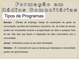 Tipos de Programas
Serviço – Ofertas de emprego, festas de aniversário de gente da
comunidade, reuniões de moradores, encontros, etc. As notas de serviço
podem ser encaixadas durante a programação da rádio a qualquer hora
do dia. São elas que fazem a integração da rádio comunitária com a
comunidade.
Jornal – Noticiários curtos ou de maior densidade.
Debates – É o momento em que os temas que interessam à comunidade
podem ser aprofundados.
 