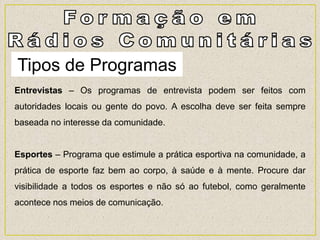 Tipos de Programas
Entrevistas – Os programas de entrevista podem ser feitos com
autoridades locais ou gente do povo. A escolha deve ser feita sempre
baseada no interesse da comunidade.
Esportes – Programa que estimule a prática esportiva na comunidade, a
prática de esporte faz bem ao corpo, à saúde e à mente. Procure dar
visibilidade a todos os esportes e não só ao futebol, como geralmente
acontece nos meios de comunicação.
 