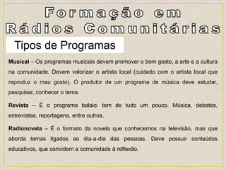 Tipos de Programas
Musical – Os programas musicais devem promover o bom gosto, a arte e a cultura
na comunidade. Devem valorizar o artista local (cuidado com o artista local que
reproduz o mau gosto). O produtor de um programa de música deve estudar,
pesquisar, conhecer o tema.
Revista – É o programa balaio: tem de tudo um pouco. Música, debates,
entrevistas, reportagens, entre outros.
Radionovela – É o formato da novela que conhecemos na televisão, mas que
aborda temas ligados ao dia-a-dia das pessoas. Deve possuir conteúdos
educativos, que convidem a comunidade à reflexão.
 