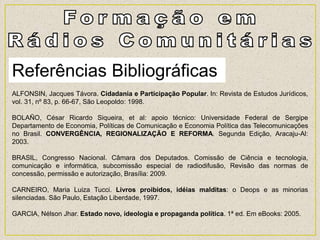 Referências Bibliográficas
ALFONSIN, Jacques Távora. Cidadania e Participação Popular. In: Revista de Estudos Jurídicos,
vol. 31, nº 83, p. 66-67, São Leopoldo: 1998.
BOLAÑO, César Ricardo Siqueira, et al: apoio técnico: Universidade Federal de Sergipe
Departamento de Economia, Políticas de Comunicação e Economia Política das Telecomunicações
no Brasil. CONVERGÊNCIA, REGIONALIZAÇÃO E REFORMA. Segunda Edição, Aracaju-Al:
2003.
BRASIL, Congresso Nacional. Câmara dos Deputados. Comissão de Ciência e tecnologia,
comunicação e informática, subcomissão especial de radiodifusão, Revisão das normas de
concessão, permissão e autorização, Brasília: 2009.
CARNEIRO, Maria Luiza Tucci. Livros proibidos, idéias malditas: o Deops e as minorias
silenciadas. São Paulo, Estação Liberdade, 1997.
GARCIA, Nélson Jhar. Estado novo, ideologia e propaganda política. 1ª ed. Em eBooks: 2005.
 
