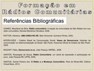Referências Bibliográficas
GOMES, Meyrilane da Silva. Rádio comunitária: A reação da comunidade de São Rafael com sua
rádio comunitária. Revista Eletrônica Temática: 2008.
RATTON, Helvécio. UMA ONDA NO AR. Belo Horizonte: Quimera Filmes, 2002.
INTERVOZES - Coletivo Brasil de Comunicação Social. Vozes da Democracia: histórias da
comunicação na redemocratização do Brasil. São Paulo: Imprensa Oficial do Estado de São Paulo.
2006.
MOZART. Fábio, Democracia no ar, João Pessoa: INPREL, 2008.
SANTOS, Rosangela de Souza. Rádio Comunitária: um canal de expressão e participação do
povo. João Pessoa-PB: UFPB, 2009.
SANTOS, Daniel Pereira dos. O Rádio e a Mudança Comunitária. Pará de Minas-MG. Editora
Virtual Book, 2013.
 