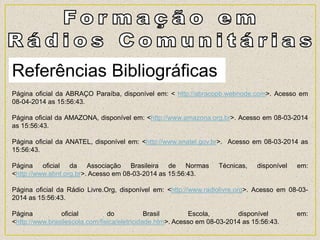 Referências Bibliográficas
Página oficial da ABRAÇO Paraíba, disponível em: < http://abracopb.webnode.com>. Acesso em
08-04-2014 as 15:56:43.
Página oficial da AMAZONA, disponível em: <http://www.amazona.org.br>. Acesso em 08-03-2014
as 15:56:43.
Página oficial da ANATEL, disponível em: <http://www.anatel.gov.br>. Acesso em 08-03-2014 as
15:56:43.
Página oficial da Associação Brasileira de Normas Técnicas, disponível em:
<http://www.abnt.org.br>. Acesso em 08-03-2014 as 15:56:43.
Página oficial da Rádio Livre.Org, disponível em: <http://www.radiolivre.org>. Acesso em 08-03-
2014 as 15:56:43.
Página oficial do Brasil Escola, disponível em:
<http://www.brasilescola.com/fisica/eletricidade.htm>. Acesso em 08-03-2014 as 15:56:43.
 