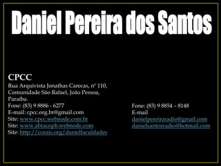 Fone: (83) 9 8854 – 8148
E-mail
danielpereiraradio@gmail.com
danielsantosradio@hotmail.com
CPCC
Rua Arquivista Jonathas Carecas, nº 110,
Comunidade São Rafael, João Pessoa,
Paraíba.
Fone: (83) 9 8886 - 6277
E-mail: cpcc.org.br@gmail.com
Site: www.cpcc.webnode.com.br
Site: www.abracopb.webnode.com
Site: http://corais.org/danielfaculdades
 