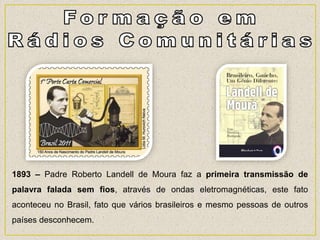 1893 – Padre Roberto Landell de Moura faz a primeira transmissão de
palavra falada sem fios, através de ondas eletromagnéticas, este fato
aconteceu no Brasil, fato que vários brasileiros e mesmo pessoas de outros
países desconhecem.
 