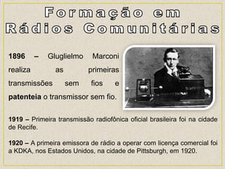 1896 – Gluglielmo Marconi
realiza as primeiras
transmissões sem fios e
patenteia o transmissor sem fio.
1919 – Primeira transmissão radiofônica oficial brasileira foi na cidade
de Recife.
1920 – A primeira emissora de rádio a operar com licença comercial foi
a KDKA, nos Estados Unidos, na cidade de Pittsburgh, em 1920.
 