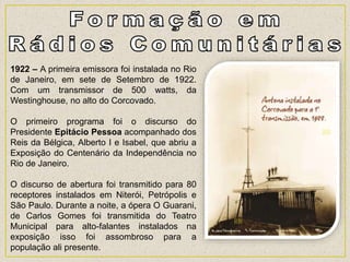 1922 – A primeira emissora foi instalada no Rio
de Janeiro, em sete de Setembro de 1922.
Com um transmissor de 500 watts, da
Westinghouse, no alto do Corcovado.
O primeiro programa foi o discurso do
Presidente Epitácio Pessoa acompanhado dos
Reis da Bélgica, Alberto I e Isabel, que abriu a
Exposição do Centenário da Independência no
Rio de Janeiro.
O discurso de abertura foi transmitido para 80
receptores instalados em Niterói, Petrópolis e
São Paulo. Durante a noite, a ópera O Guarani,
de Carlos Gomes foi transmitida do Teatro
Municipal para alto-falantes instalados na
exposição isso foi assombroso para a
população ali presente.
 