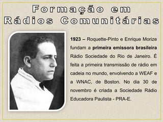 1923 – Roquette-Pinto e Enrique Morize
fundam a primeira emissora brasileira
Rádio Sociedade do Rio de Janeiro. É
feita a primeira transmissão de rádio em
cadeia no mundo, envolvendo a WEAF e
a WNAC, de Boston. No dia 30 de
novembro é criada a Sociedade Rádio
Educadora Paulista - PRA-E.
 